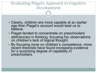 Evaluating Piaget’s Approach to Cognitive Development Clearly, children are more capable at an earlier age than Piaget’s account would lead us to believe. Piaget tended to concentrate on preschoolers’  deficiencies  in thinking, focusing his observations on children’s lack of logical thought.  By focusing more on children’s competence, more recent theorists have found increasing evidence for a surprising degree of capability in preschoolers. 