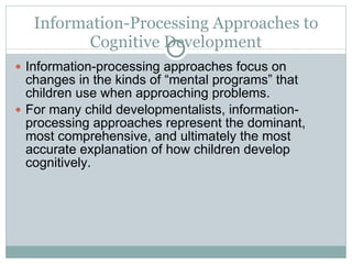 Information-Processing Approaches to Cognitive Development Information-processing approaches focus on changes in the kinds of “mental programs” that children use when approaching problems. For many child developmentalists, information-processing approaches represent the dominant, most comprehensive, and ultimately the most accurate explanation of how children develop cognitively. 