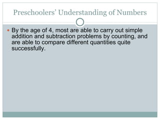 Preschoolers’ Understanding of Numbers By the age of 4, most are able to carry out simple addition and subtraction problems by counting, and are able to compare different quantities quite successfully. 