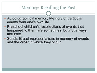 Memory: Recalling the Past Autobiographical memory Memory of particular events from one’s own life Preschool children’s recollections of events that happened to them are sometimes, but not always, accurate. Scripts Broad representations in memory of events and the order in which they occur 