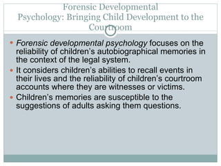 Forensic Developmental Psychology: Bringing Child Development to the Courtroom Forensic developmental psychology  focuses on the reliability of children’s autobiographical memories in the context of the legal system.  It considers children’s abilities to recall events in their lives and the reliability of children’s courtroom accounts where they are witnesses or victims. Children’s memories are susceptible to the suggestions of adults asking them questions. 