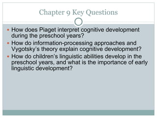 Chapter 9 Key Questions How does Piaget interpret cognitive development during the preschool years? How do information-processing approaches and Vygotsky’s theory explain cognitive development? How do children’s linguistic abilities develop in the preschool years, and what is the importance of early linguistic development? 