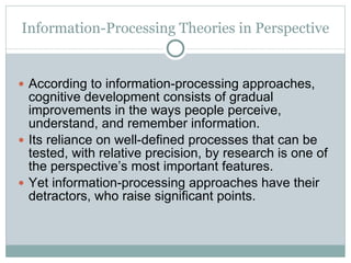 Information-Processing Theories in Perspective According to information-processing approaches, cognitive development consists of gradual improvements in the ways people perceive, understand, and remember information. Its reliance on well-defined processes that can be tested, with relative precision, by research is one of the perspective’s most important features. Yet information-processing approaches have their detractors, who raise significant points. 