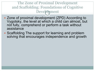 The Zone of Proximal Development and Scaffolding: Foundations of Cognitive Development Zone of proximal development (ZPD) According to Vygotsky, the level at which a child can almost, but not fully, comprehend or perform a task without assistance Scaffolding The support for learning and problem solving that encourages independence and growth 