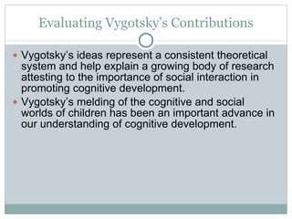 Evaluating Vygotsky’s Contributions Vygotsky’s ideas represent a consistent theoretical system and help explain a growing body of research attesting to the importance of social interaction in promoting cognitive development. Vygotsky’s melding of the cognitive and social worlds of children has been an important advance in our understanding of cognitive development. 