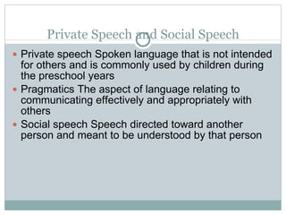 Private Speech and Social Speech Private speech Spoken language that is not intended for others and is commonly used by children during the preschool years Pragmatics The aspect of language relating to communicating effectively and appropriately with others Social speech Speech directed toward another person and meant to be understood by that person 