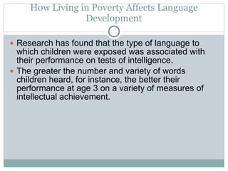How Living in Poverty Affects Language Development Research has found that the type of language to which children were exposed was associated with their performance on tests of intelligence.  The greater the number and variety of words children heard, for instance, the better their performance at age 3 on a variety of measures of intellectual achievement. 