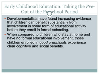 Early Childhood Education: Taking the  Pre-  Out of the Preschool Period Developmentalists have found increasing evidence that children can benefit substantially from involvement in some form of educational activity before they enroll in formal schooling. When compared to children who stay at home and have no formal educational involvement, those children enrolled in  good  preschools experience clear cognitive and social benefits. 