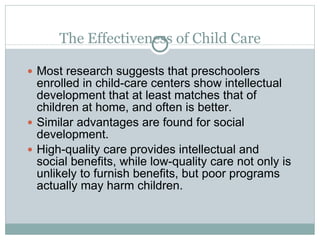 The Effectiveness of Child Care Most research suggests that preschoolers enrolled in child-care centers show intellectual development that at least matches that of children at home, and often is better. Similar advantages are found for social development. High-quality care provides intellectual and social benefits, while low-quality care not only is unlikely to furnish benefits, but poor programs actually may harm children. 