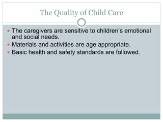The Quality of Child Care The caregivers are sensitive to children’s emotional and social needs. Materials and activities are age appropriate. Basic health and safety standards are followed. 