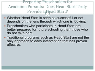 Preparing Preschoolers for Academic Pursuits: Does Head Start Truly Provide a Head Start? Whether Head Start is seen as successful or not depends on the lens through which one is looking. Preschoolers who participate in Head Start are better prepared for future schooling than those who do not take part. Traditional programs such as Head Start are not the only approach to early intervention that has proven effective. 