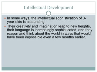 Intellectual Development In some ways, the intellectual sophistication of 3-year-olds is astounding.  Their creativity and imagination leap to new heights, their language is increasingly sophisticated, and they reason and think about the world in ways that would have been impossible even a few months earlier. 