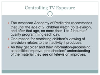 Controlling TV Exposure The American Academy of Pediatrics recommends that until the age of 2, children watch  no  television, and after that age, no more than 1 to 2 hours of quality programming each day. One reason for restricting children’s viewing of television relates to the inactivity it produces. As they get older and their information-processing capabilities improve, preschoolers’ understanding of the material they see on television improves. 