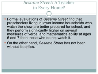 Sesame Street : A Teacher in Every Home? Formal evaluations of  Sesame Street  find that preschoolers living in lower income households who watch the show are better prepared for school, and they perform significantly higher on several measures of verbal and mathematics ability at ages 6 and 7 than those who do not watch it. On the other hand,  Sesame Street  has not been without its critics. 