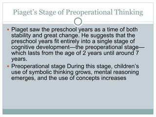 Piaget’s Stage of Preoperational Thinking Piaget saw the preschool years as a time of both stability and great change. He suggests that the preschool years fit entirely into a single stage of cognitive development—the preoperational stage—which lasts from the age of 2 years until around 7 years. Preoperational stage During this stage, children’s use of symbolic thinking grows, mental reasoning emerges, and the use of concepts increases 