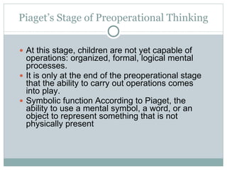 Piaget’s Stage of Preoperational Thinking At this stage, children are not yet capable of operations: organized, formal, logical mental processes.  It is only at the end of the preoperational stage that the ability to carry out operations comes into play. Symbolic function According to Piaget, the ability to use a mental symbol, a word, or an object to represent something that is not physically present 