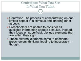 Centration: What You See Is What You Think Centration The process of concentrating on one limited aspect of a stimulus and ignoring other aspects Preschoolers are unable to consider all available information about a stimulus. Instead, they focus on superficial, obvious elements that are within their sight.  These external elements come to dominate preschoolers’ thinking, leading to inaccuracy in thought. 