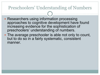 Preschoolers’ Understanding of Numbers Researchers using information processing approaches to cognitive development have found increasing evidence for the sophistication of preschoolers’ understanding of numbers.  The average preschooler is able not only to count, but to do so in a fairly systematic, consistent manner. 