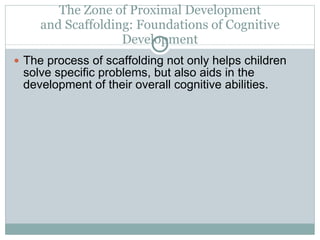 The Zone of Proximal Development and Scaffolding: Foundations of Cognitive Development The process of scaffolding not only helps children solve specific problems, but also aids in the development of their overall cognitive abilities. 