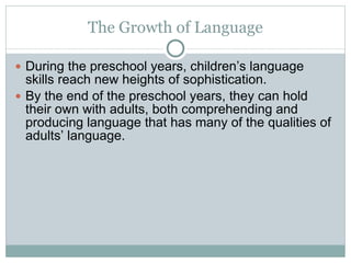 The Growth of Language During the preschool years, children’s language skills reach new heights of sophistication. By the end of the preschool years, they can hold their own with adults, both comprehending and producing language that has many of the qualities of adults’ language. 