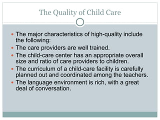 The Quality of Child Care The major characteristics of high-quality include the following: The care providers are well trained. The child-care center has an appropriate overall size and ratio of care providers to children.  The curriculum of a child-care facility is carefully planned out and coordinated among the teachers. The language environment is rich, with a great deal of conversation. 