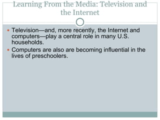 Learning From the Media: Television and the Internet Television—and, more recently, the Internet and computers—play a central role in many U.S. households. Computers are also are becoming influential in the lives of preschoolers. 