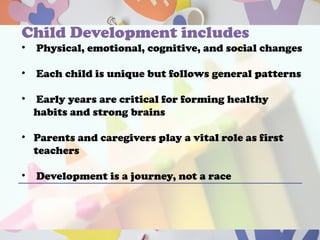 Child Development includes
• Physical, emotional, cognitive, and social changes
• Each child is unique but follows general patterns
• Early years are critical for forming healthy
habits and strong brains
• Parents and caregivers play a vital role as first
teachers
• Development is a journey, not a race
 