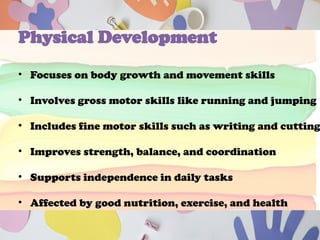 Physical Development
• Focuses on body growth and movement skills
• Involves gross motor skills like running and jumping
• Includes fine motor skills such as writing and cutting
• Improves strength, balance, and coordination
• Supports independence in daily tasks
• Affected by good nutrition, exercise, and health
 