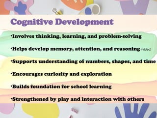 Cognitive Development
•Involves thinking, learning, and problem-solving
•Helps develop memory, attention, and reasoning (video)
•Supports understanding of numbers, shapes, and time
•Encourages curiosity and exploration
•Builds foundation for school learning
•Strengthened by play and interaction with others
 