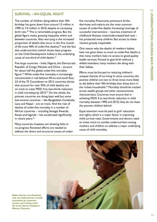 2  U
  Survival – an equal right
  The number of children dying before their fifth          five mortality. Pneumonia, premature births,
  birthday has gone down from around 12 million in         diarrhoea and malaria are the most common
  1990 to 7.6 million in 2010, despite an increasing       causes of under-five deaths. Increasing coverage of
  birth rate.39 This is remarkable progress. But the       successful interventions – vaccines, treatment of
  global figure masks growing inequality within and        childhood illnesses, insecticide-treated bed nets –
  between countries. Also worrying is the increased        has protected many children. But access to these




                                                                                                                                ndernutrition :
  proportion of deaths that occur in the first month       remains grossly inequitable.
  of life (now 40% of under-five deaths),40 and the fact
                                                           One reason why the deaths of newborn babies
  that undernutrition (which shows least progress
                                                           have not gone down as much as under-five deaths is
  on the Child Development Index) is the underlying




                                                                                                                                holding
                                                           that many mothers have no access to good-quality
  cause of one-third of child deaths.41
                                                           health services. Forced to give birth without a
  Five large countries – India, Nigeria, the Democratic    skilled attendant, many mothers die along with




                                                                                                                                back
  Republic of Congo, Pakistan and China – account          their babies.
  for about half the global under-five mortality
                                                           Efforts must be focused on reducing children’s
  figure.42 While under-five mortality is increasingly
                                                           unequal chances of surviving. In some countries, the
  concentrated in sub-Saharan Africa and south Asia,
                                                           poorest children are two to three times more likely




                                                                                                                                progress
  23 of the 75 Countdown to 2015 countries (those
                                                           to die before their fifth birthday than those born in
  that account for over 95% of child deaths) are
                                                           the richest households.45 Mortality should be tracked
  on track to meet MDG 4 (a two-thirds reduction
                                                           across wealth groups and other socioeconomic
  in child mortality) by 2015.43 On the whole, the
                                                           characteristics. Countries must ensure that in
  poorest countries are doing least well but some
                                                           achieving MDG 4 (a two-thirds reduction in child
  low-income countries – like Bangladesh, Cambodia,
                                                           mortality between 1990 and 2015) they do not leave
  Laos and Nepal – are on track. And the rate of
                                                           the poorest children behind.
  decline of under-five mortality in a number of
  African countries – including Senegal, Rwanda,           Equal attention must be paid to girls’ education
  Kenya and Uganda – has accelerated significantly         and rights, which is a major factor in improving
  in recent years.44                                       child survival rates. Governments and donors need
                                                           to invest more to combat undernutrition among
  Many countries, however, are showing little or
                                                           mothers and children to address a major underlying
  no progress. Renewed efforts are needed to
                                                           cause of child mortality.
  address the direct and structural causes of under-

                                                                                                                 C
                                                                                                                 olin C
                                                                                                                 rowley /Save
                                                                                                                 the C
                                                                                                                 hildren




Rukia with her son Husseinat,
who was delivered two months
premature by caesarean
section and is being cared
for at the district hospital in
Mtwara, Tanzania.


                                                                                                                                    11
 
