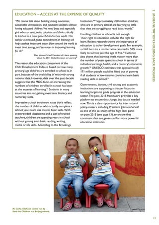 2  U
  Education – access at the expense of quality
  “We cannot talk about building strong economies,                           Institution,48 “approximately 200 million children
  sustainable democracies, and equitable societies without                   who are in primary school are learning so little
  having educated children. We need boys and especially                      that they are struggling to read basic words.”
  girls who can read, write, calculate and think critically
                                                                             Enrolling children in school is not enough.
  to lead us to a more peaceful and secure world. This
                                                                             Their right to education includes the right to
  call for a renewed global commitment on learning will




                                                                                                                                               ndernutrition :
                                                                             learn. Recent research shows the importance of
  help catalyse important actors from around the world to
                                                                             education to other development goals. For example,
  invest time, energy, and resources in improving learning
                                                                             a child born to a mother who can read is 50% more
  for all.”
                                                                             likely to survive past the age of five.49 Evidence
                      Ellen Johnson Sirleaf, President of Liberia speaking




                                                                                                                                               holding
                          about the 2011 Global Compact on Learning46        also shows that learning levels matter more than
                                                                             the number of years spent in school in terms of
  The reason the education component of the                                  individual earnings, health, and a country’s economic




                                                                                                                                               back
  Child Development Index is based on how many                               growth.50 UNESCO estimates that approximately
  primary-age children are enrolled in school is, in                         171 million people could be lifted out of poverty
  part, because of the availability of relatively strong                     if all students in low-income countries learn basic
  national data. However, data over the past decade                          reading skills in school.51




                                                                                                                                               progress
  suggests that the MDG focus on increasing the
  numbers of children enrolled in school has been                            Governments, donors, civil society and academic
  at the expense of learning.47 Students in many                             institutions are supporting a sharper focus on
  countries are not gaining even basic literacy and                          learning targets to guide progress in the education
  numeracy skills.                                                           sector. The post-2015 framework provides a key
                                                                             platform to ensure this change, but data is needed
  Impressive school enrolment rates don’t reflect                            now. This is a clear opportunity for international
  the number of children who actually complete a                             policy-makers, including President Johnson Sirleaf
  school year, much less master basic skills. With                           as one of the co-chairs of the high-level panel
  overcrowded classrooms and a lack of trained                               on post-2015 (see page 15), to ensure that
  teachers, children are spending years in school                            consistent data are generated for more powerful
  without gaining even basic reading, writing,                               education indicators.
  maths or life skills. According to the Brookings




                                                                                                                                   P
                                                                                                                                   aul Z
                                                                                                                                   hang/Save
                                                                                                                                   the C
                                                                                                                                   hildren




An early childhood centre run by
Save the Children in a Beijing suburb.


                                                                                                                                                   13
 