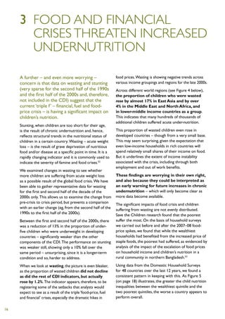 3	 Food and financial
     	crises threaten increased
     	undernutrition

     A further – and even more worrying –                        food prices. Wasting is showing negative trends across
     concern is that data on wasting and stunting                various income groupings and regions for the late 2000s.
     (very sparse for the second half of the 1990s               Across different world regions (see Figure 4 below),
     and the first half of the 2000s and, therefore,             the proportion of children who were wasted
     not included in the CDI) suggest that the                   rose by almost 17% in East Asia and by over
     current ‘triple f’ – financial, fuel and food-              4% in the Middle East and North Africa, and
     price crisis – is having a significant impact on            in lower-middle income countries as a group.
     children’s nutrition.                                       This indicates that many hundreds of thousands of
                                                                 additional children suffered acute under-nutrition.
     Stunting, when children are too short for their age,
     is the result of chronic undernutrition and, hence,         This proportion of wasted children even rose in
     reflects structural trends in the nutritional status of     developed countries – though from a very small base.
     children in a certain country. Wasting – acute weight       This may seem surprising, given the expectation that
     loss – is the result of grave deprivation of nutritious     even low-income households in rich countries will
     food and/or disease at a specific point in time. It is a    spend relatively small shares of their income on food.
     rapidly changing indicator and it is commonly used to       But it underlines the extent of income instability
     indicate the severity of famine and food crises.52          associated with the crisis, including through both
                                                                 employment and out of work benefits.
     We examined changes in wasting to see whether
     more children are suffering from acute weight loss          These findings are worrying in their own right,
     as a possible result of the global food crisis. We have     and also because they could be interpreted as
     been able to gather representative data for wasting         an early warning for future increases in chronic
     for the first and second half of the decade of the          undernutrition – which will only become clear as
     2000s only. This allows us to examine the change from       more data become available.
     pre-crisis to crisis period, but prevents a comparison      The significant impacts of food crisis and children
     with an earlier change (eg, from the second half of the     suffering from wasting are not evenly distributed.
     1990s to the first half of the 2000s).                      Save the Children research found that the poorest
     Between the first and second half of the 2000s, there       suffer the most. On the basis of household surveys
     was a reduction of 13% in the proportion of under-          we carried out before and after the 2007–08 food-
     five children who were underweight in developing            price spikes, we found that while the wealthiest
     countries – significantly weaker than the other             households had benefited from the increased price of
     components of the CDI. The performance on stunting          staple foods, the poorest had suffered, as evidenced by
     was weaker still, showing only a 10% fall over the          analysis of the impact of the escalation of food prices
     same period – unsurprising, since it is a longer-term       on household income and children’s nutrition in a
     condition and so, harder to address.                        rural community in northern Bangladesh.53

     When we look at wasting, the picture is even bleaker,       Using data from the Domestic Household Surveys
     as the proportion of wasted children did not decline        for 48 countries over the last 12 years, we found a
     as did the rest of CDI indicators, but actually             consistent pattern in keeping with this. As Figure 5
     rose by 1.2%. The indicator appears, therefore, to be       (on page 18) illustrates, the greater the child nutrition
     registering some of the setbacks that analysts would        inequalities between the wealthiest quintile and the
     expect to see as a result of the triple ‘food-price, fuel   two poorest quintiles, the worse a country appears to
     and financial’ crises, especially the dramatic hikes in     perform overall.

16
 