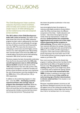 Conclusions


The Child Development Index combines                     also shown the greatest acceleration in the most
measures of primary school enrolment,                    recent period.
child mortality and nutrition to provide a               Less encouraging has been the progress on
simple measure of child well-being that                  reducing underweight prevalence among children
can be tracked across time and compared                  under five. When we break down the different
across countries.                                        components of the Index – health, education and
                                                         nutrition – data shows that progress has been
The 2012 edition of the Child Development
                                                         mainly driven by improvements in health and
Index tells a story of success. This edition of the
                                                         education. Undernutrition has consistently
Index shows that, since the mid-1990s, substantial
                                                         lagged behind and remains one of the major
progress has been made in addressing the most basic
                                                         reasons depressing further progress on
threats to child survival and well-being. On average,
                                                         child well-being. Whereas health and education
the lives of children around the world improved by
                                                         have improved well above the average of the Index,
more than 30%. This means that the chances of a
                                                         when progress accelerated in the second half of the
child going to school were one-third higher, and the
                                                         2000s (at a rate of 23% and 32% respectively), in
chances of an infant dying before their fifth birthday
                                                         comparison, child undernutrition performed very
were one-third lower, at the end of the 2000s than
                                                         poorly, improving at the much lower rate of 13%.
a decade before. During this period child well-being
                                                         In the world’s poorest countries, progress was even
improved in 90% of the countries surveyed.
                                                         weaker, at just below 10%.
Moreover, progress has been dramatically accelerating.
                                                         Even more concerning is that the already slow
From the first to the second half of the 2000s, the
                                                         progress in tackling undernutrition has been further
overall improvement rates in child well-being
                                                         jeopardised by the effects of the global food and
almost doubled compared with the end of the
                                                         financial crises. The proportion of children
1990s (improvement rates were 22%, up from 12%).
                                                         wasting (suffering from acute weight loss), which
Acceleration of progress in under-five mortality and
                                                         is commonly used to indicate the severity of food
primary school enrolment was even more impressive:
                                                         crises, actually rose in the second half of the
the rate of improvement more than doubled during
                                                         2000s. Increases in wasting are worrying in their
the 2000s (from 11% to 23%; and from 14% to
                                                         own right, and also because they could be an
32% respectively).
                                                         early warning sign of further deteriorations
In addition to the accelerating progress it is clear     in chronic undernutrition if the situation is not
that – since the 2000s – developing countries            quickly reversed.
experienced faster than average rates of
                                                         Moreover, inequalities between countries are still
progress than developed countries. While the
                                                         big. Whereas developed countries are very close to
world’s poorest countries, mostly in sub-Saharan
                                                         the highest score of the ranking, the average child in
Africa and south Asia, had the weakest performance,
                                                         developing countries is almost eight times worse off
each group also includes countries that have shown
                                                         than if she or he had been born in a rich country.
very strong improvements. These groups have




                                                                                                                  19
 