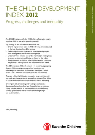 The Child Development




                                                                   Cover ph
index 2012




                                                                   oto : per-ander s pe tter sso n/ sa ve  t he  c hildren
Progress, challenges and inequality


The Child Development Index (CDI) offers a fascinating insight
into how children are faring around the world.
Key findings of this new edition of the CDI are:
•	 Overall improvement rates in child well-being almost doubled
   in the first decade of the 21st century.
•	 Developing countries experienced faster rates of progress
   than developed countries in the same period.
•	 Undernutrution remains one of the main factors holding back
   progress on children’s well-being as shown by the Index.
•	 The proportion of children suffering from wasting – or acute
   weight loss – actually rose in the second half of the 2000s.
The CDI monitors child well-being in 141 countries, aggregating
data on child mortality, primary-school enrolment and
underweight. Case studies on Tanzania – the highest climber
on the CDI – Indonesia and South Africa are also included.
This new edition highlights the impressive progress the world
has made. At the same time it warns of the impact of the failure
to tackle child undernutrition on children’s overall well-being.
Drawing on data on stunting and wasting, it looks at the
disastrous effects of the food and financial crises on children.
Finally, it makes a series of recommendations to developing-
country governments and to donors on tackling hunger
and undernutrition.                                                                                  cover photo: hildren




everyone.org
 