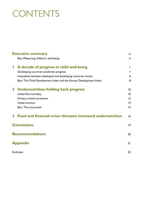 contents



Executive summary	iv
	   Box: Measuring children’s well-being	                                vi


1	 A decade of progress in child well-being	1
	   Developing countries accelerate progress 	                           1
	   Inequalities between developed and developing countries remain	      6
	   Box: The Child Development Index and the Human Development Index 	   8


2	 Undernutrition: holding back progress 	10
	   Under-five mortality	                                                10
	   Primary school enrolment	                                            12
	Undernutrition	                                                         14
	   Box: The uncounted	                                                  15


3	 Food and financial crises threaten increased undernutrition	16

Conclusions	19

Recommendations	20

Appendix	21

Endnotes	25
 