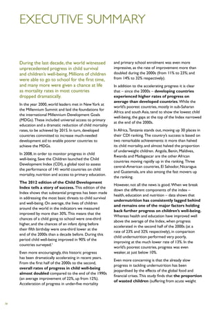 Executive summary


     During the last decade, the world witnessed              and primary school enrolment was even more
     unprecedented progress in child survival                 impressive, as the rate of improvement more than
     and children’s well-being. Millions of children          doubled during the 2000s (from 11% to 23%; and
     were able to go to school for the first time,            from 14% to 32% respectively).
     and many more were given a chance at life                In addition to the accelerating progress it is clear
     as mortality rates in most countries                     that – since the 2000s – developing countries
     dropped dramatically.                                    experienced higher rates of progress on
                                                              average than developed countries. While the
     In the year 2000, world leaders met in New York at
                                                              world’s poorest countries, mostly in sub-Saharan
     the Millennium Summit and laid the foundations for
                                                              Africa and south Asia, tend to show the lowest child
     the international Millennium Development Goals
                                                              well-being, the gaps at the top of the Index narrowed
     (MDGs). These included universal access to primary
                                                              at the end of the 2000s.
     education and a dramatic reduction of child mortality
     rates, to be achieved by 2015. In turn, developed        In Africa, Tanzania stands out, moving up 30 places in
     countries committed to increase much-needed              their CDI ranking. The country’s success is based on
     development aid to enable poorer countries to            two remarkable achievements: it more than halved
     achieve the MDGs.                                        its child mortality, and almost halved the proportion
                                                              of underweight children. Angola, Benin, Maldives,
     In 2008, in order to monitor progress in child
                                                              Rwanda and Madagascar are the other African
     well-being, Save the Children launched the Child
                                                              countries moving rapidly up in the ranking. Three
     Development Index (CDI), a global tool to assess
                                                              central-American countries, El Salvador, Nicaragua
     the performance of 141 world countries on child
                                                              and Guatemala, are also among the fast movers up
     mortality, nutrition and access to primary education.
                                                              the ranking.
     The 2012 edition of the Child Development
                                                              However, not all the news is good. When we break
     Index tells a story of success. This edition of the
                                                              down the different components of the index –
     Index shows that substantial progress has been made
                                                              health, education and nutrition – data shows that
     in addressing the most basic threats to child survival
                                                              undernutrition has consistently lagged behind
     and well-being. On average, the lives of children
                                                              and remains one of the major factors holding
     around the world in the indicators we measured
                                                              back further progress on children’s well-being.
     improved by more than 30%. This means that the
                                                              Whereas health and education have improved well
     chances of a child going to school were one-third
                                                              above the average of the Index, when progress
     higher, and the chances of an infant dying before
                                                              accelerated in the second half of the 2000s (at a
     their fifth birthday were one-third lower at the
                                                              rate of 23% and 32% respectively), in comparison
     end of the 2000s than a decade before. During this
                                                              child undernutrition performed very poorly,
     period child well-being improved in 90% of the
                                                              improving at the much lower rate of 13%. In the
     countries surveyed.1
                                                              world’s poorest countries, progress was even
     Even more encouragingly, this historic progress          weaker, at just below 10%.
     has been dramatically accelerating in recent years.
                                                              Even more concerning is that the already slow
     From the first half of the 2000s to the second,
                                                              progress in tackling undernutrition has been
     overall rates of progress in child well-being
                                                              jeopardised by the effects of the global food and
     almost doubled compared to the end of the 1990s
                                                              financial crises. This study finds that the proportion
     (an average improvement of 22%, up from 12%).
                                                              of wasted children (suffering from acute weight
     Acceleration of progress in under-five mortality



iv
 