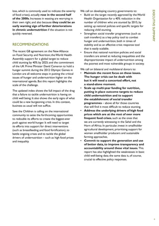 loss, which is commonly used to indicate the severity     We call on developing country governments to:




                                                                                                                     Ex
of food crises), actually rose in the second half         •	 Build on the target recently approved by the World
of the 2000s. Increases in wasting are worrying in           Health Organization for a 40% reduction in the
their own right, and also because they could be an           number of children who are stunted by 2015, by




                                                                                                                     ecutive
early warning sign of further deteriorations                 setting up national policies and specific targets for
in chronic undernutrition if the situation is not            reducing child stunting.
quickly reversed.                                         •	 Strengthen social transfer programmes (such as
                                                             cash transfers) as a key policy tool to combat
                                                             hunger and undernutrition, both in times of




                                                                                                                     summary
RECOMMENDATIONS                                              stability and as an effective crisis response tool
                                                             that is easily scalable.
The recent G8 agreement on the New Alliance               •	 Ensure that national nutrition policies and social
on Food Security and Nutrition; the World Health             transfers are aimed at reducing inequalities and the
Assembly support for a global target to reduce               disproportionate impact of undernutrition among
child stunting by 40% by 2025; and the commitment            the poorest and most vulnerable groups in society.
of the UK Prime Minister David Cameron to hold a
hunger summit during the 2012 Olympic Games in            We call on bilateral and multilateral donors to:
London are all welcome steps in putting the critical      •	 Maintain the recent focus on these issues.
issues of hunger and undernutrition higher on the            The hunger crisis can be dealt with
international agenda. But this report highlights the         but it will need a concerted effort, not
scale of the challenge.                                      a stand-alone moment.
                                                          •	 Scale up multi-year funding for nutrition,
The updated index shows the full impact of the drag          putting in place outcome targets to reduce
that a failure to tackle undernutrition is having on         child undernutrition and to support
child well being. It also shows the early signs of what      the establishment of social transfer
could be a new burgeoning crisis. In this context,           programmes – above all for those countries
business as usual will not suffice.                          that will find it most difficult to reduce stunting.
Save the Children is calling on the international         •	 Address the underlying drivers of high food
community to seize the forthcoming opportunities             prices which are at the root of ever more
to redouble its efforts to create the biggest-ever           frequent food crises, such as the ones that
push against world hunger. It will need to target            we are currently witnessing in the Sahel and the
its efforts into support for direct interventions            Horn of Africa. In particular, invest in smallholder
(such as breastfeeding and food fortification), to           agricultural development, prioritising support for
battle ongoing crises and to tackle the global               women smallholder producers and sustainable
drivers of undernutrition – such as high food prices         farming approaches.
and inequality.                                           •	 Commit to support the generation and use
                                                             of better data, to improve transparency and
                                                             accountability around these vital issues. This
                                                             report has also highlighted the weaknesses in basic
                                                             child well-being data; the same data is, of course,
                                                             crucial to effective policy responses.




                                                                                                                        v
 
