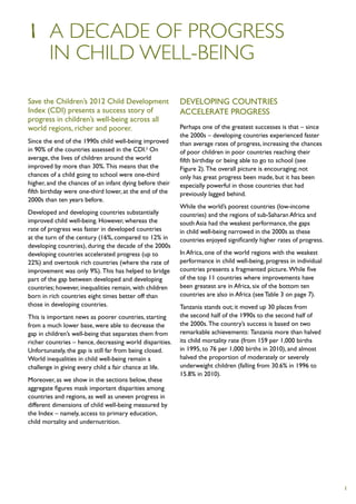 1	 A DECADE OF PROGRESS
	 IN CHILD WELL-BEING

Save the Children’s 2012 Child Development                Developing countries
Index (CDI) presents a success story of                   accelerate progress
progress in children’s well-being across all
world regions, richer and poorer.                         Perhaps one of the greatest successes is that – since
                                                          the 2000s – developing countries experienced faster
Since the end of the 1990s child well-being improved      than average rates of progress, increasing the chances
in 90% of the countries assessed in the CDI.2 On          of poor children in poor countries reaching their
average, the lives of children around the world           fifth birthday or being able to go to school (see
improved by more than 30%. This means that the            Figure 2). The overall picture is encouraging; not
chances of a child going to school were one-third         only has great progress been made, but it has been
higher, and the chances of an infant dying before their   especially powerful in those countries that had
fifth birthday were one-third lower, at the end of the    previously lagged behind.
2000s than ten years before.
                                                          While the world’s poorest countries (low-income
Developed and developing countries substantially          countries) and the regions of sub-Saharan Africa and
improved child well-being. However, whereas the           south Asia had the weakest performance, the gaps
rate of progress was faster in developed countries        in child well-being narrowed in the 2000s as these
at the turn of the century (16%, compared to 12% in       countries enjoyed significantly higher rates of progress.
developing countries), during the decade of the 2000s
developing countries accelerated progress (up to          In Africa, one of the world regions with the weakest
22%) and overtook rich countries (where the rate of       performance in child well-being, progress in individual
improvement was only 9%). This has helped to bridge       countries presents a fragmented picture. While five
part of the gap between developed and developing          of the top 11 countries where improvements have
countries; however, inequalities remain, with children    been greatest are in Africa, six of the bottom ten
born in rich countries eight times better off than        countries are also in Africa (see Table 3 on page 7).
those in developing countries.                            Tanzania stands out; it moved up 30 places from
This is important news as poorer countries, starting      the second half of the 1990s to the second half of
from a much lower base, were able to decrease the         the 2000s. The country’s success is based on two
gap in children’s well-being that separates them from     remarkable achievements: Tanzania more than halved
richer countries – hence, decreasing world disparities.   its child mortality rate (from 159 per 1,000 births
Unfortunately, the gap is still far from being closed.    in 1995, to 76 per 1,000 births in 2010), and almost
World inequalities in child well-being remain a           halved the proportion of moderately or severely
challenge in giving every child a fair chance at life.    underweight children (falling from 30.6% in 1996 to
                                                          15.8% in 2010).
Moreover, as we show in the sections below, these
aggregate figures mask important disparities among
countries and regions, as well as uneven progress in
different dimensions of child well-being measured by
the Index – namely, access to primary education,
child mortality and undernutrition.




                                                                                                                      1
 
