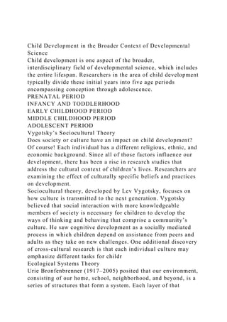 Child Development in the Broader Context of Developmental
Science
Child development is one aspect of the broader,
interdisciplinary field of developmental science, which includes
the entire lifespan. Researchers in the area of child development
typically divide these initial years into five age periods
encompassing conception through adolescence.
PRENATAL PERIOD
INFANCY AND TODDLERHOOD
EARLY CHILDHOOD PERIOD
MIDDLE CHILDHOOD PERIOD
ADOLESCENT PERIOD
Vygotsky’s Sociocultural Theory
Does society or culture have an impact on child development?
Of course! Each individual has a different religious, ethnic, and
economic background. Since all of those factors influence our
development, there has been a rise in research studies that
address the cultural context of children’s lives. Researchers are
examining the effect of culturally specific beliefs and practices
on development.
Sociocultural theory, developed by Lev Vygotsky, focuses on
how culture is transmitted to the next generation. Vygotsky
believed that social interaction with more knowledgeable
members of society is necessary for children to develop the
ways of thinking and behaving that comprise a community’s
culture. He saw cognitive development as a socially mediated
process in which children depend on assistance from peers and
adults as they take on new challenges. One additional discovery
of cross-cultural research is that each individual culture may
emphasize different tasks for childr
Ecological Systems Theory
Urie Bronfenbrenner (1917–2005) posited that our environment,
consisting of our home, school, neighborhood, and beyond, is a
series of structures that form a system. Each layer of that
 