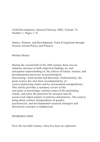 Child Development, January/February 2002, Volume 73,
Number 1, Pages 1–21
Nature, Nurture, and Development: From Evangelism through
Science toward Policy and Practice
Michael Rutter
During the second half of the 20th century there was an
immense increase in both empirical findings on, and
conceptual understanding of, the effects of nature, nurture, and
developmental processes on psychological
functioning—both normal and abnormal. Unfortunately, the
good science has also been accompanied by ex-
cessive polarizing claims and by unwarranted extrapolations.
This article provides a summary review of the
real gains in knowledge, outlines some of the misleading
claims, and notes the potential for research and for
science-led improvements in policies and practice. The need to
bring about a better interpretation of genetic,
psychosocial, and developmental research strategies and
theoretical concepts is emphasized.
INTRODUCTION
Over the last half century, there has been an explosion
 