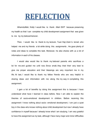 REFLECTION
      Alhamdulillah, firstly I would like to thank Allah SWT because preserving

my health so that I can complete my child development assignment that was given

to me by my beloved lecturer.


      Then, I would like to thank to my lecturer, Tuan Haji Zubir b. Ismail, who

helped me and my friends a lot while doing this assignments . He gave plenty of

notes and ideas to complete this task. Moreover, he also shares with us a lot of

information in each of his classes.


      I would also would like to thank my beloved parents who sacrifices a

lot for me and guided me until now. Since small, they tried their very best to

give me proper education and their blessings are very important me in my

life. At last, I would like to thank my fellow friends who are very helpful in

sharing ideas and information with me along the my way in completing this

assignment.


      I gain a lot of benefits by doing this assignment this is because I have

understood what have I learned in class before. Now I am able to explain the

theories of socio-emotional development in children. Before receiving this

assignment I know nothing about socio- emotional development, I am just a quiet

boy in the class who knows nothing about child development but now I already have

confidence in myself because I already know what I am studying. I am very grateful

to have this assignment as my task, although I face many major and minor difficulties
 