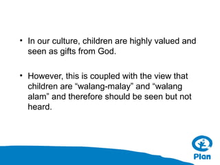 • In our culture, children are highly valued and
seen as gifts from God.
• However, this is coupled with the view that
children are “walang-malay” and “walang
alam” and therefore should be seen but not
heard.

 