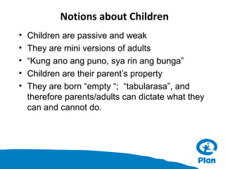 Notions about Children
•
•
•
•
•

Children are passive and weak
They are mini versions of adults
“Kung ano ang puno, sya rin ang bunga”
Children are their parent’s property
They are born “empty “; “tabularasa”, and
therefore parents/adults can dictate what they
can and cannot do.

 