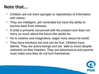 Note that...
• Children are not mere sponges or repositories of information
and values.
• They are intelligent, yet vulnerable but have the ability to
bounce back from stresses.
• A child is primarily concerned with the present and does not
worry so much about the future like adults do.
• He is creative and imaginative, eager more about his world.
• They have emotions too and can be hurt. Children have
talents. They are active beings and are able to move despite
restraints on their freedom, They are adventurous and parents
must make sure they do not hurt themselves.

 