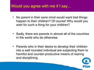 Would you agree with me if I say...
• No parent in their sane mind would want bad things
happen to their children? Of course! Why would you
wish for such a thing for your children?
• Sadly, there are parents in almost all of the countries
in the world who do otherwise.
• Parents who in their desire to develop their children
into a well rounded individual are subjecting them to
harmful and counter-productive means of rearing
and disciplining.

 