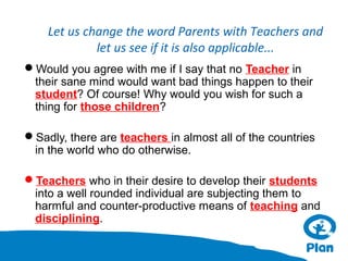 Let us change the word Parents with Teachers and
let us see if it is also applicable...
Would you agree with me if I say that no Teacher in
their sane mind would want bad things happen to their
student? Of course! Why would you wish for such a
thing for those children?
Sadly, there are teachers in almost all of the countries
in the world who do otherwise.
Teachers who in their desire to develop their students
into a well rounded individual are subjecting them to
harmful and counter-productive means of teaching and
disciplining.

 