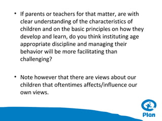 • If parents or teachers for that matter, are with
clear understanding of the characteristics of
children and on the basic principles on how they
develop and learn, do you think instituting age
appropriate discipline and managing their
behavior will be more facilitating than
challenging?
• Note however that there are views about our
children that oftentimes affects/influence our
own views.

 