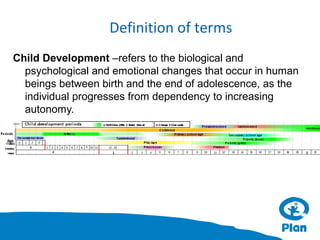 Definition of terms
Child Development –refers to the biological and
psychological and emotional changes that occur in human
beings between birth and the end of adolescence, as the
individual progresses from dependency to increasing
autonomy.

 