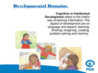 Developmental Domains
Cognitive or Intellectual
Development refers to the child’s
way of learning information. The
aspect of development are on
language and speech; learning;
thinking; imagining; creating;
problem solving and memory.

 