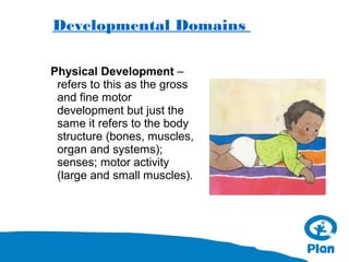 Developmental Domains
Physical Development –
refers to this as the gross
and fine motor
development but just the
same it refers to the body
structure (bones, muscles,
organ and systems);
senses; motor activity
(large and small muscles).

 